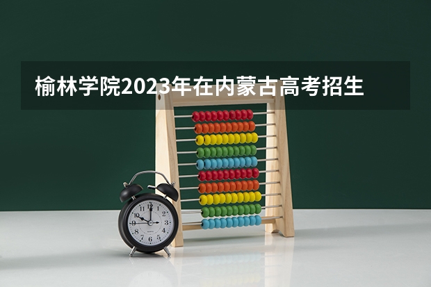 榆林学院2023年在内蒙古高考招生多少人