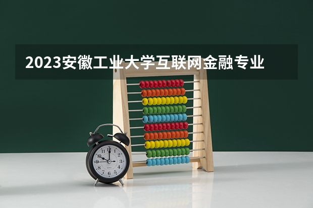 2023安徽工业大学互联网金融专业分数线是多少 安徽工业大学互联网金融专业历年分数线总汇