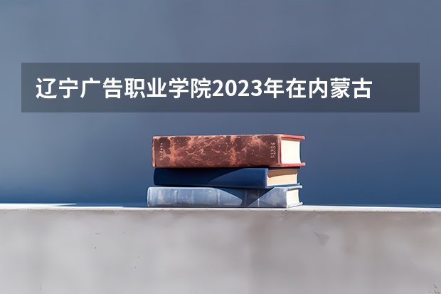 辽宁广告职业学院2023年在内蒙古高考招生多少人