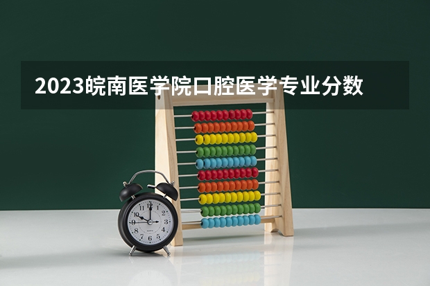 2023皖南医学院口腔医学专业分数线是多少 皖南医学院口腔医学专业历年分数线总汇