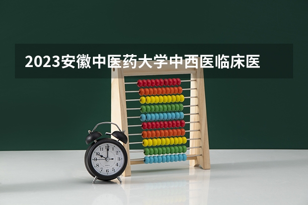 2023安徽中医药大学中西医临床医学专业分数线是多少 安徽中医药大学中西医临床医学专业历年分数线总汇