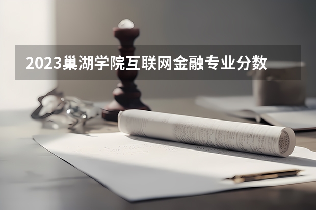 2023巢湖学院互联网金融专业分数线是多少 巢湖学院互联网金融专业历年分数线总汇