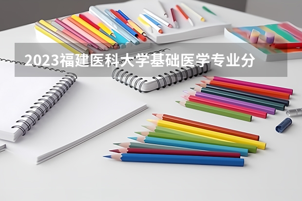 2023福建医科大学基础医学专业分数线是多少 福建医科大学基础医学专业历年分数线总汇