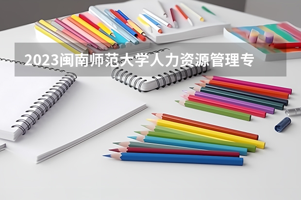 2023闽南师范大学人力资源管理专业分数线是多少 闽南师范大学人力资源管理专业历年分数线总汇