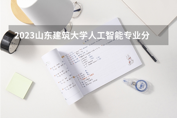2023山东建筑大学人工智能专业分数线是多少 山东建筑大学人工智能专业历年分数线总汇