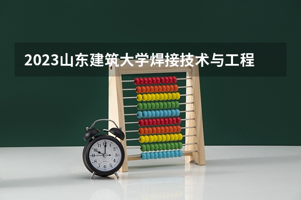 2023山东建筑大学焊接技术与工程专业分数线是多少 山东建筑大学焊接技术与工程专业历年分数线总汇
