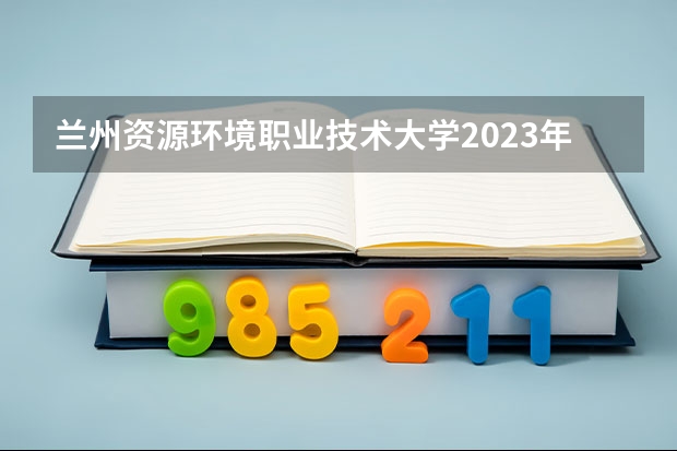 兰州资源环境职业技术大学2023年在辽宁高考招生多少人