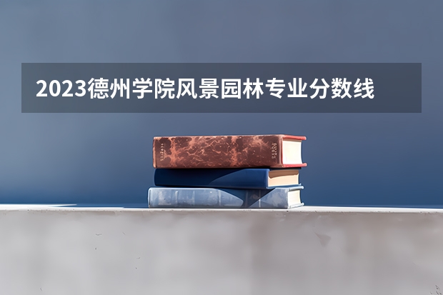 2023德州学院风景园林专业分数线是多少 德州学院风景园林专业历年分数线总汇
