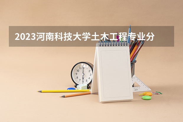 2023河南科技大学土木工程专业分数线是多少 河南科技大学土木工程专业历年分数线总汇