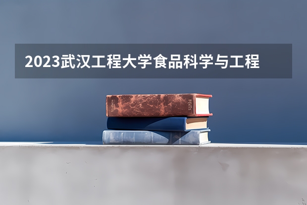 2023武汉工程大学食品科学与工程专业分数线是多少 武汉工程大学食品科学与工程专业历年分数线总汇