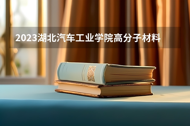 2023湖北汽车工业学院高分子材料与工程专业分数线是多少 湖北汽车工业学院高分子材料与工程专业历年分数线总汇