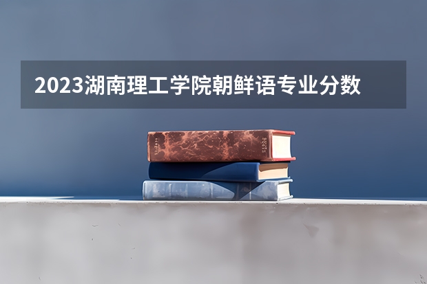 2023湖南理工学院朝鲜语专业分数线是多少 湖南理工学院朝鲜语专业历年分数线总汇