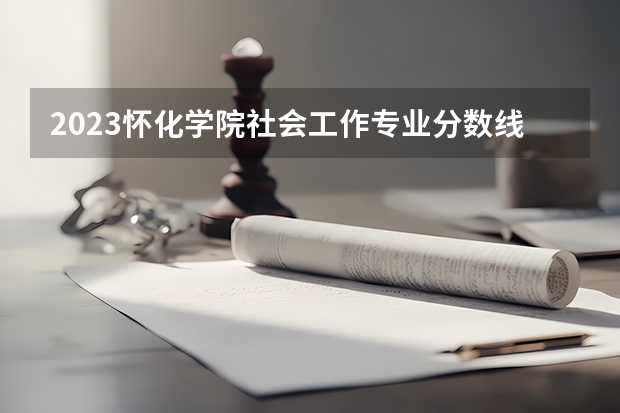 2023怀化学院社会工作专业分数线是多少 怀化学院社会工作专业历年分数线总汇
