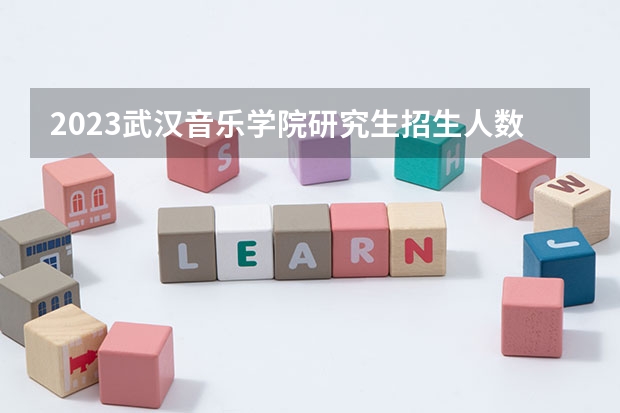 2023武汉音乐学院研究生招生人数 武汉音乐学院研究生招生简章
