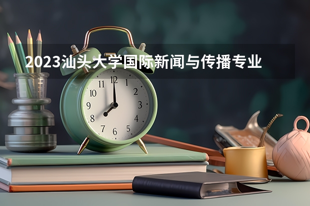 2023汕头大学国际新闻与传播专业分数线是多少 汕头大学国际新闻与传播专业历年分数线总汇