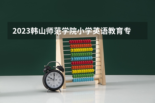 2023韩山师范学院小学英语教育专业分数线是多少 韩山师范学院小学英语教育专业历年分数线总汇