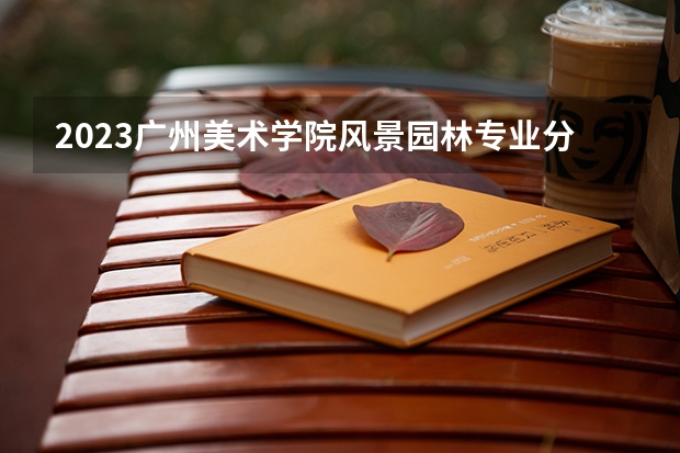2023广州美术学院风景园林专业分数线是多少 广州美术学院风景园林专业历年分数线总汇