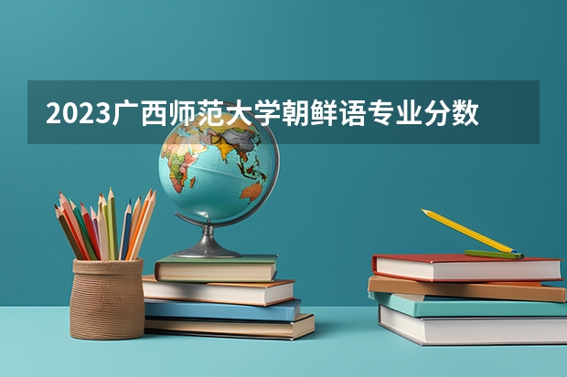2023广西师范大学朝鲜语专业分数线是多少 广西师范大学朝鲜语专业历年分数线总汇