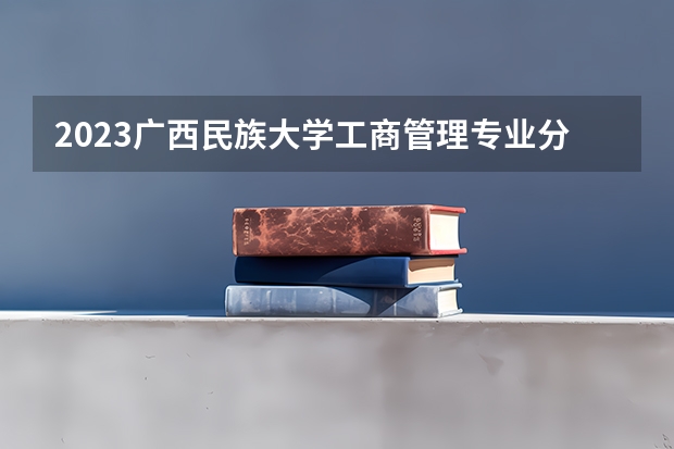 2023广西民族大学工商管理专业分数线是多少 广西民族大学工商管理专业历年分数线总汇