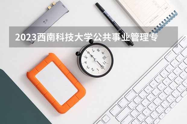 2023西南科技大学公共事业管理专业分数线是多少 西南科技大学公共事业管理专业历年分数线总汇