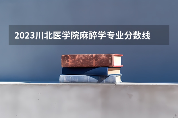 2023川北医学院麻醉学专业分数线是多少 川北医学院麻醉学专业历年分数线总汇