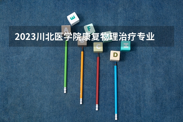 2023川北医学院康复物理治疗专业分数线是多少 川北医学院康复物理治疗专业历年分数线总汇