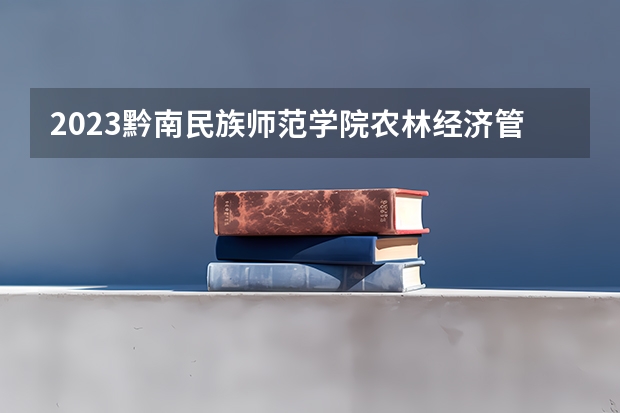 2023黔南民族师范学院农林经济管理专业分数线是多少 黔南民族师范学院农林经济管理专业历年分数线总汇
