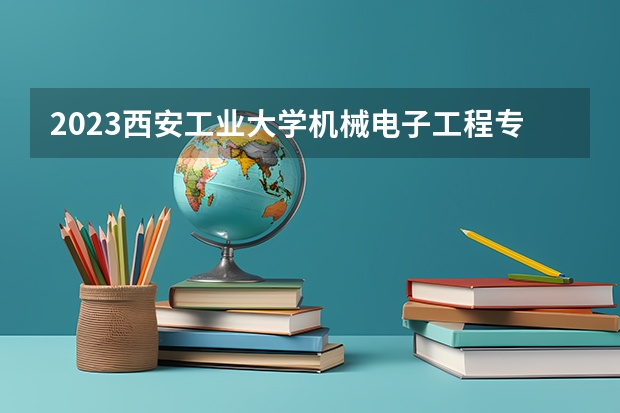 2023西安工业大学机械电子工程专业分数线是多少 西安工业大学机械电子工程专业历年分数线总汇