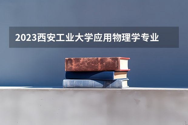 2023西安工业大学应用物理学专业分数线是多少 西安工业大学应用物理学专业历年分数线总汇