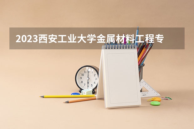 2023西安工业大学金属材料工程专业分数线是多少 西安工业大学金属材料工程专业历年分数线总汇