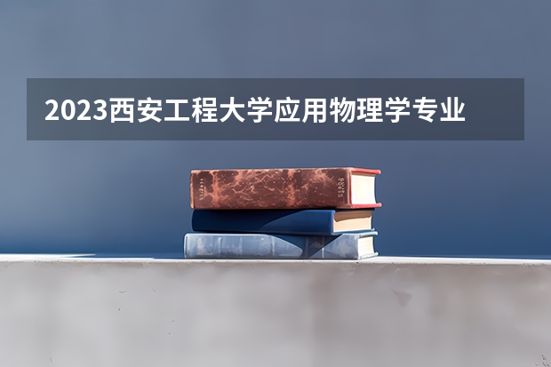 2023西安工程大学应用物理学专业分数线是多少 西安工程大学应用物理学专业历年分数线总汇