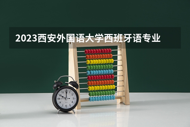 2023西安外国语大学西班牙语专业分数线是多少 西安外国语大学西班牙语专业历年分数线总汇