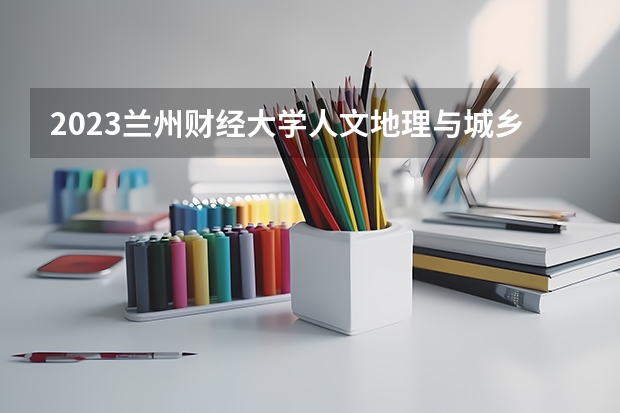 2023兰州财经大学人文地理与城乡规划专业分数线是多少 兰州财经大学人文地理与城乡规划专业历年分数线总汇