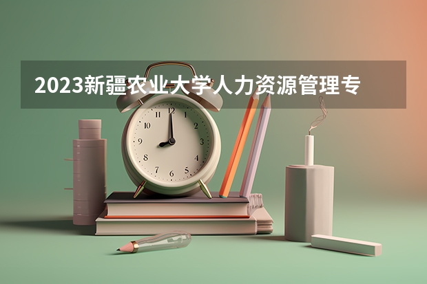2023新疆农业大学人力资源管理专业分数线是多少 新疆农业大学人力资源管理专业历年分数线总汇