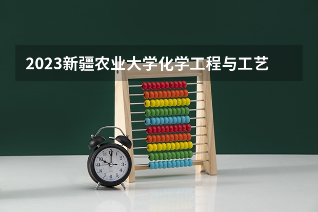 2023新疆农业大学化学工程与工艺专业分数线是多少 新疆农业大学化学工程与工艺专业历年分数线总汇