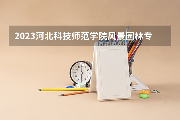 2023河北科技师范学院风景园林专业分数线是多少 河北科技师范学院风景园林专业历年分数线总汇