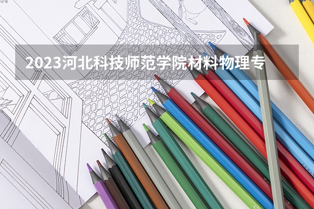 2023河北科技师范学院材料物理专业分数线是多少 河北科技师范学院材料物理专业历年分数线总汇