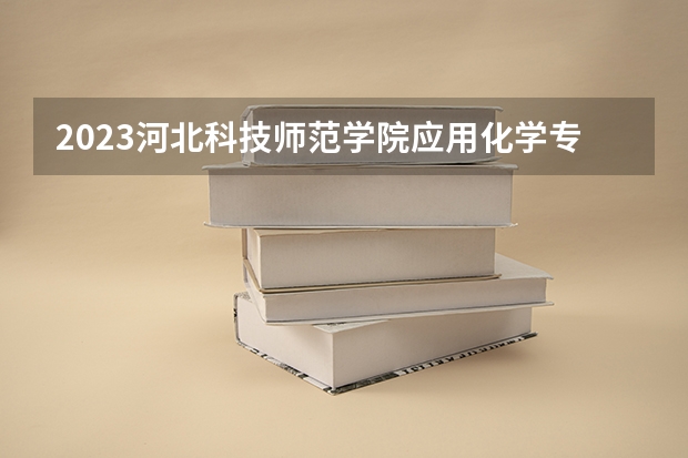 2023河北科技师范学院应用化学专业分数线是多少 河北科技师范学院应用化学专业历年分数线总汇