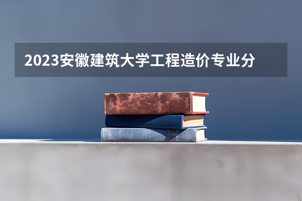 2023安徽建筑大学工程造价专业分数线是多少 安徽建筑大学工程造价专业历年分数线总汇