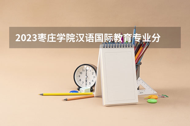 2023枣庄学院汉语国际教育专业分数线是多少 枣庄学院汉语国际教育专业历年分数线总汇