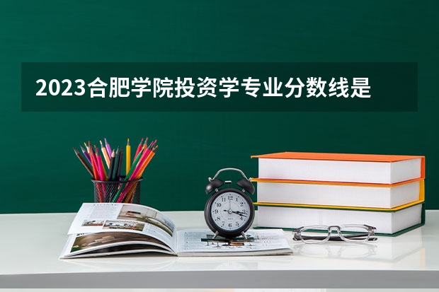 2023合肥学院投资学专业分数线是多少 合肥学院投资学专业历年分数线总汇