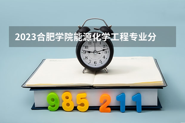 2023合肥学院能源化学工程专业分数线是多少 合肥学院能源化学工程专业历年分数线总汇