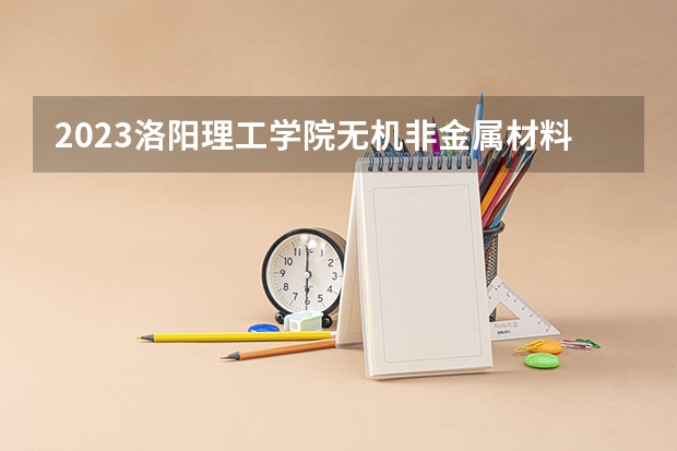 2023洛阳理工学院无机非金属材料工程专业分数线是多少 洛阳理工学院无机非金属材料工程专业历年分数线总汇