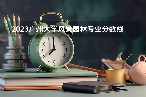 2023广州大学风景园林专业分数线是多少 广州大学风景园林专业历年分数线总汇