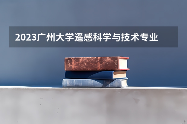 2023广州大学遥感科学与技术专业分数线是多少 广州大学遥感科学与技术专业历年分数线总汇