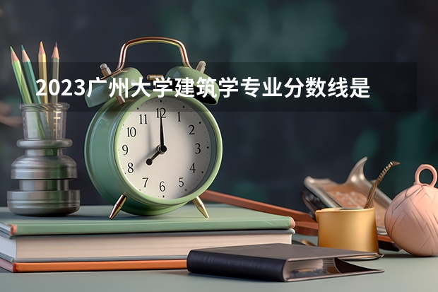 2023广州大学建筑学专业分数线是多少 广州大学建筑学专业历年分数线总汇