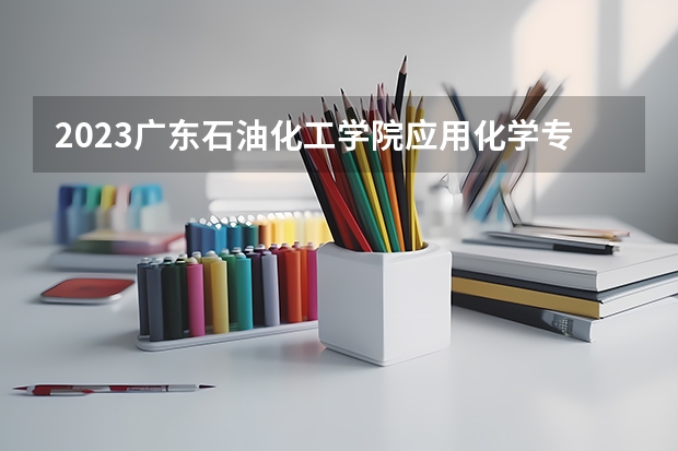 2023广东石油化工学院应用化学专业分数线是多少 广东石油化工学院应用化学专业历年分数线总汇