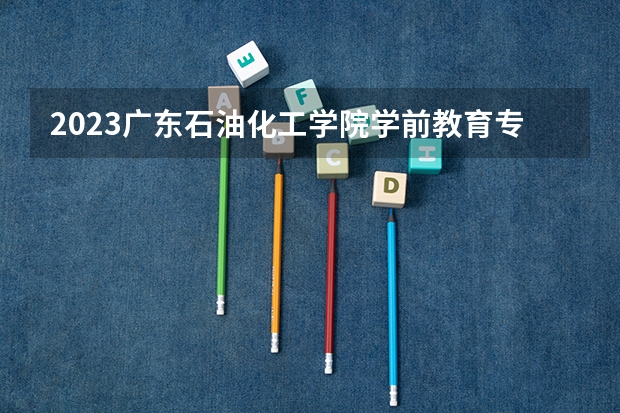 2023广东石油化工学院学前教育专业分数线是多少 广东石油化工学院学前教育专业历年分数线总汇