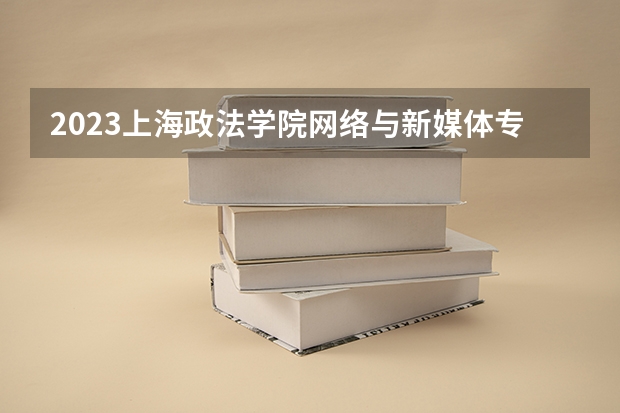2023上海政法学院网络与新媒体专业分数线是多少 上海政法学院网络与新媒体专业历年分数线总汇