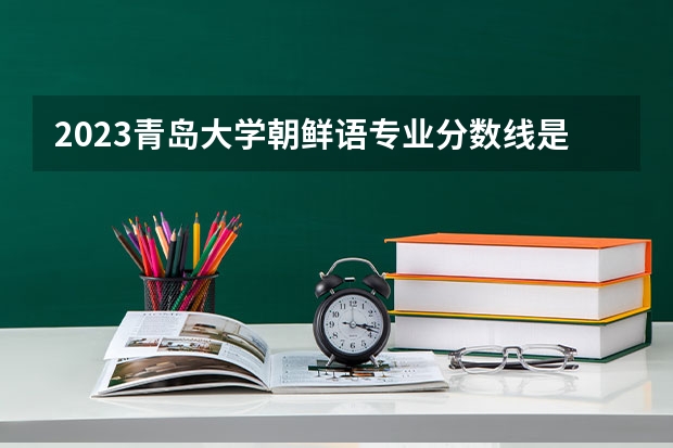 2023青岛大学朝鲜语专业分数线是多少 青岛大学朝鲜语专业历年分数线总汇